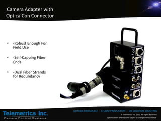 Camera Adapter with
OpticalCon Connector




•   -Robust Enough For
    Field Use

•   -Self-Capping Fiber
    Ends

•   -Dual Fiber Strands
    for Redundancy




                          OUTSIDE BROADCAST - STUDIO PRODUCTION - ON LOCATION SHOOTING
                                                                   © Telemetrics Inc. 2011. All Rights Reserved.
                                                  Specifications and features subject to change without notice
 