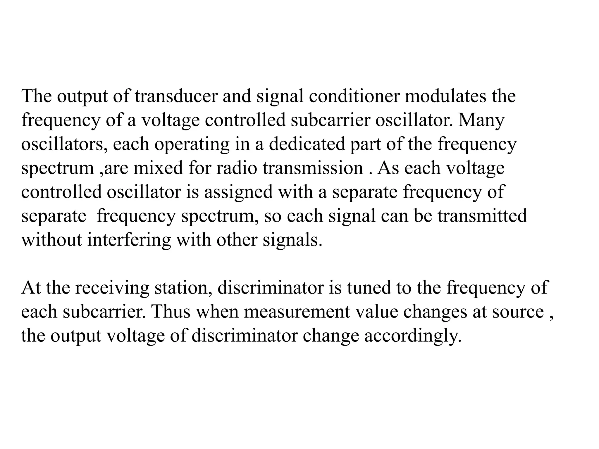 The output of transducer and signal conditioner modulates the
frequency of a voltage controlled subcarrier oscillator. Many
oscillators, each operating in a dedicated part of the frequency
spectrum ,are mixed for radio transmission . As each voltage
controlled oscillator is assigned with a separate frequency of
separate frequency spectrum, so each signal can be transmitted
without interfering with other signals.
At the receiving station, discriminator is tuned to the frequency of
each subcarrier. Thus when measurement value changes at source ,
the output voltage of discriminator change accordingly.
 