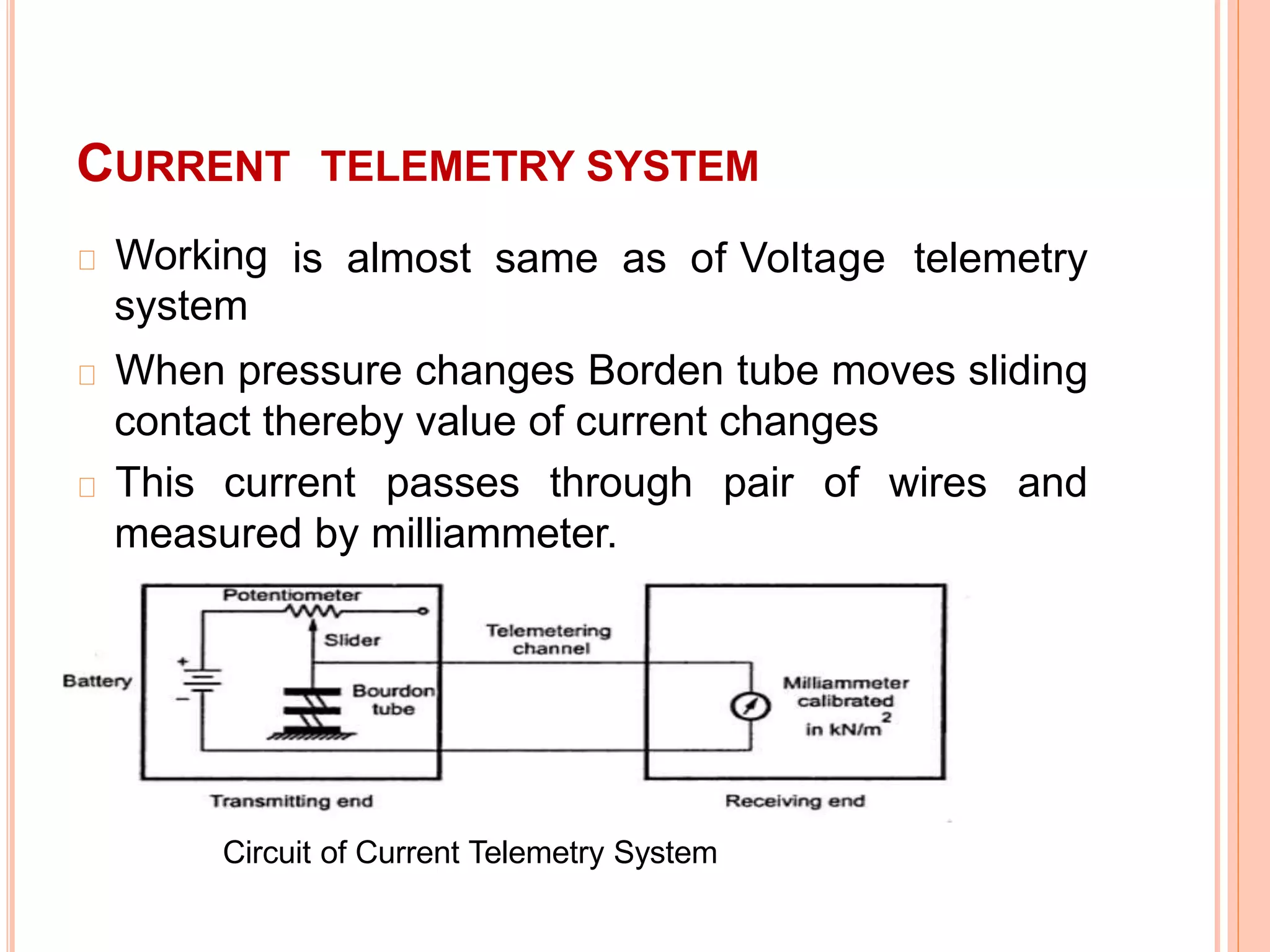 CURRENT
Working
system
TELEMETRY SYSTEM
is almost same as of Voltage telemetry
When pressure changes Borden tube moves sliding
contact thereby value of current changes
This current passes through pair of wires and
measured by milliammeter.
9
Circuit of Current Telemetry System
 