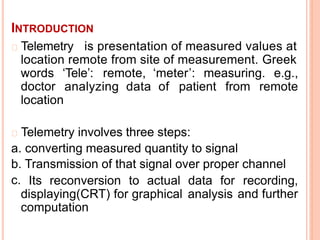INTRODUCTION
Telemetry is presentation of measured values at
location remote from site of measurement. Greek
words
doctor
‘Tele’: remote, ‘meter’: measuring. e.g.,
analyzing data of patient from remote
location
Telemetry involves three steps:
a.
b.
c.
converting measured quantity to signal
Transmission of that signal over proper channel
Its reconversion to actual data for recording,
and further
2
displaying(CRT) for graphical
computation
analysis
 