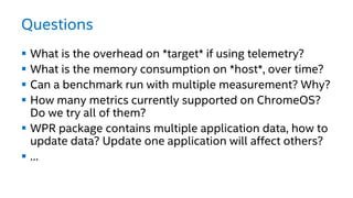 Questions
 What is the overhead on *target* if using telemetry?
 What is the memory consumption on *host*, over time?
 Can a benchmark run with multiple measurement? Why?
 How many metrics currently supported on ChromeOS?
Do we try all of them?
 WPR package contains multiple application data, how to
update data? Update one application will affect others?
 …
 