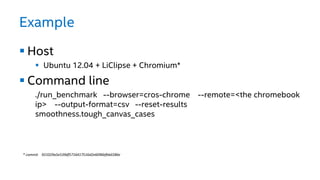 Example
 Host
 Ubuntu 12.04 + LiClipse + Chromium*
 Command line
./run_benchmark --browser=cros-chrome --remote=<the chromebook
ip> --output-format=csv --reset-results
smoothness.tough_canvas_cases
* commit 921029a5e539df5716417516d2e6096bfbb6586e
 