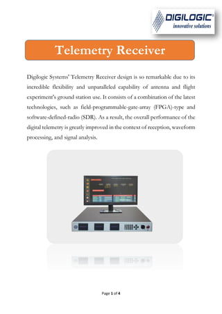 Page 1 of 4
Digilogic Systems' Telemetry Receiver design is so remarkable due to its
incredible flexibility and unparalleled capability of antenna and flight
experiment's ground station use. It consists of a combination of the latest
technologies, such as field-programmable-gate-array (FPGA)-type and
software-defined-radio (SDR). As a result, the overall performance of the
digital telemetry is greatly improved in the context of reception, waveform
processing, and signal analysis.
Telemetry Receiver
 