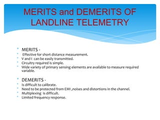 * MERITS -
* Effective for short distance measurement.
* V and I can be easily transmitted.
* Circuitry required is simple.
* Wide variety of primary sensing elements are available to measure required
variable.
* DEMERITS -
* Is difficult to calibrate.
* Need to be protected from EMI ,noises and distortions in the channel.
* Multiplexing is difficult.
* Limited frequency response.
MERITS and DEMERITS OF
LANDLINE TELEMETRY
 