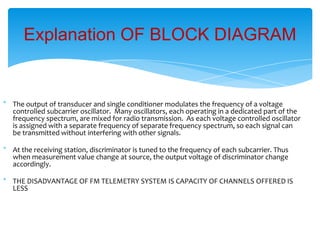 * The output of transducer and single conditioner modulates the frequency of a voltage
controlled subcarrier oscillator. Many oscillators, each operating in a dedicated part of the
frequency spectrum, are mixed for radio transmission. As each voltage controlled oscillator
is assigned with a separate frequency of separate frequency spectrum, so each signal can
be transmitted without interfering with other signals.
* At the receiving station, discriminator is tuned to the frequency of each subcarrier. Thus
when measurement value change at source, the output voltage of discriminator change
accordingly.
* THE DISADVANTAGE OF FM TELEMETRY SYSTEM IS CAPACITY OF CHANNELS OFFERED IS
LESS
Explanation OF BLOCK DIAGRAM
 