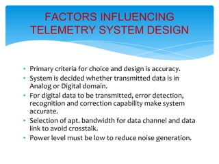 ▪ Primary criteria for choice and design is accuracy.
▪ System is decided whether transmitted data is in
Analog or Digital domain.
▪ For digital data to be transmitted, error detection,
recognition and correction capability make system
accurate.
▪ Selection of apt. bandwidth for data channel and data
link to avoid crosstalk.
▪ Power level must be low to reduce noise generation.
FACTORS INFLUENCING
TELEMETRY SYSTEM DESIGN
 