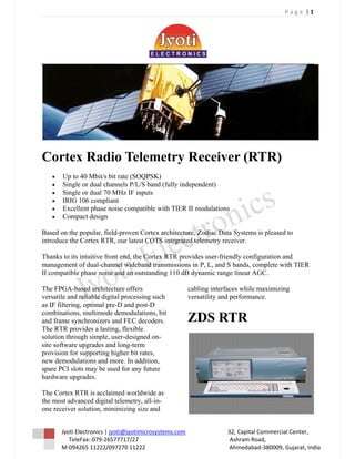 P a g e  | 1 
 




Cort Ra
   tex adio Teleme
            T    etry Re
                       eceive (RT
                            er TR)
    •      Up to 40 Mbi bit rate (S
           U            it/s       SOQPSK)
    •      Single or dua channels P/L/S band (f
                       al         P           fully indepen
                                                          ndent)
    •      Single or dua 70 MHz IF inputs
                       al         F
    •      IR 106 com
            RIG        mpliant
    •      Excellent pha noise com
           E           ase        mpatible wit TIER II m
                                              th         modulations
    •      Compact desi
           C            ign

Based on the popular field-prove Cortex ar
        n           r,         en         rchitecture, Z
                                                       Zodiac Data Systems is p
                                                                              pleased to
introduce the Cortex RTR, our la
        e                      atest COTS integrated te
                                          i           elemetry rece
                                                                  eiver.

Thanks to its intuitive front end, the Cortex RTR provide user-frien
        o                                     R           es          ndly configur
                                                                                  ration and
managem of dual-
       ment           -channel widdeband transsmissions in P, L, and S bands, compplete with TI
                                                                                              IER
II compa
       atible phase noise and an outstanding 110 dB dyn
                      n          n            g           namic range linear AGC
                                                                      e          C.

The FPG GA-based arc  chitecture off
                                  ffers                                   cabl
                                                                             ling interface while max
                                                                                           es        ximizing
versatile and reliable digital proc
                                  cessing such                            vers
                                                                             satility and p
                                                                                          performance.
                                                                                                     .
as IF filte
          ering, optimal pre-D and post-D
                                  d
combinat  tions, multim
                      mode demod  dulations, bit
                                               t
and fram synchroniz and FEC decoders.
        me             zers        C                                      ZD RT
                                                                           DS TR
The RTR provides a lasting, flex
         R                        xible
solution through simp user-des
          t            ple,        signed on-
site softw upgrade and long-t
         ware         es           term
provision for support
          n           ting higher bit rates,
                                  b
new dem modulations and more. In addition,
                      a           n
spare PC slots may be used for any future
        CI             b           a
hardware upgrades.
          e

The Cort RTR is acclaimed wo
        tex         a            orldwide as
the most advanced di igital teleme
                                 etry, all-in-
        iver solution minimizing size and
one recei           n,            g


           yoti Electronic
          Jy              cs | jyoti@jyo
                                       otimicrosystem        ms.com                              32       2, Capital Com
                                                                                                                       mmercial Cennter, 
               TeleFax:‐079
                          9‐26577717/2  27                                                                A
                                                                                                          Ashram Road, , 
          M‐094265 11222/097270 11222                                                           A
          M                                                                                               Ahmedabad‐3  380009, Gujar
                                                                                                                                   rat, India 
 
 