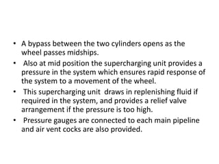 • A bypass between the two cylinders opens as the
wheel passes midships.
• Also at mid position the supercharging unit provides a
pressure in the system which ensures rapid response of
the system to a movement of the wheel.
• This supercharging unit draws in replenishing fluid if
required in the system, and provides a relief valve
arrangement if the pressure is too high.
• Pressure gauges are connected to each main pipeline
and air vent cocks are also provided.
 