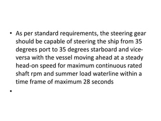 • As per standard requirements, the steering gear
should be capable of steering the ship from 35
degrees port to 35 degrees starboard and vice-
versa with the vessel moving ahead at a steady
head-on speed for maximum continuous rated
shaft rpm and summer load waterline within a
time frame of maximum 28 seconds
•
 