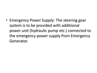 • Emergency Power Supply: The steering gear
system is to be provided with additional
power unit (hydraulic pump etc.) connected to
the emergency power supply from Emergency
Generator.
 