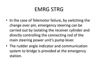 EMRG STRG
• In the case of Telemotor failure, by switching the
change over pin, emergency steering can be
carried out by isolating the receiver cylinder and
directly controlling the connecting rod of the
main steering power unit’s pump lever.
• The rudder angle indicator and communication
system to bridge is provided at the emergency
station.
 