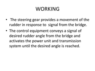 WORKING
• The steering gear provides a movement of the
rudder in response to signal from the bridge.
• The control equipment conveys a signal of
desired rudder angle from the bridge and
activates the power unit and transmission
system until the desired angle is reached.
 
