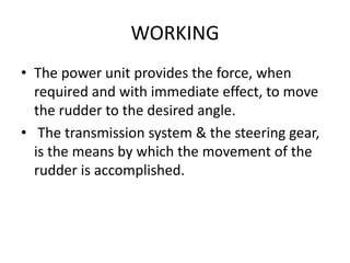 WORKING
• The power unit provides the force, when
required and with immediate effect, to move
the rudder to the desired angle.
• The transmission system & the steering gear,
is the means by which the movement of the
rudder is accomplished.
 