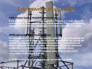 Telemovel e suas redes GSM (Global System Mobile Comunications) É um sistema de comunicaçoes Digitais Celulares e o mais utilizado mundialmente. Este sistema usa a banda estreita TDMA que permite realizar 8 chamadas em simultâneo na mesma freqüência de radio GPRS (General Packet Radio Services) Em português serviço geral por pacote, baseia-se na transmissão de dados por pacotes.Este também chamado por GSM-IP em virtude de utilizar a tecnologia IP para aceder directamente a provedores de internet.Permite enviar e receber  informação através do telemovel acedendo a uma grande diversidade de serviços tais como: - serviços online, chats, email, paginas web, internet,etc. a uma velocidade muito rápida e eficaz O GPRS é considerada uma evolução em relação ao GSM 