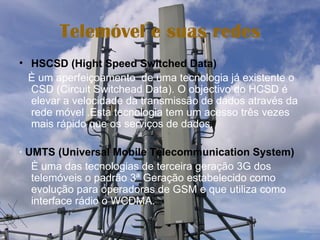 Telemóvel e suas redes HSCSD (Hight Speed Switched Data) È um aperfeiçoamento  de uma tecnologia já existente o CSD (Circuit Switchead Data). O objectivo do HCSD é elevar a velocidade da transmissão de dados através da rede móvel .Esta tecnologia tem um acesso três vezes mais rápido que os serviços de dados. ∙  UMTS (Universal Mobile Telecommunication System) È uma das tecnologias de terceira geração 3G dos telemóveis o padrão 3ª Geração estabelecido como evolução para operadoras de GSM e que utiliza como interface rádio o WCDMA. 