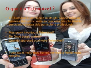 O que é o Telemóvel ? O Telemóvel é um objecto muito útil. Quase todas as pessoas têm um ou mais ao qual está completamente associado a nossa vida particular e profissional. Mas quem inventou o Telemóvel? De Onde surgiu a ideia? Quando apareceu o primeiro Telemóvel? Tudo isto e muito mais iremos ver mais a frente neste trabalho… 