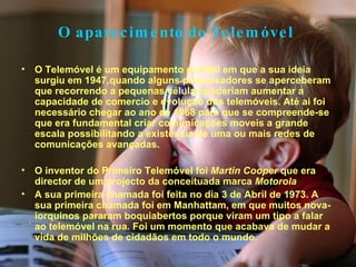 O aparecimento do Telemóvel   O Telemóvel é um equipamento portátil em que a sua ideia surgiu em 1947,quando alguns pesquisadores se aperceberam que recorrendo a pequenas células poderiam aumentar a capacidade de comercio e evolução dos telemóveis. Até ai foi necessário chegar ao ano de 1968 para que se compreende-se que era fundamental criar comunicações moveis a grande escala possibilitando a existência de uma ou mais redes de comunicações avançadas. O inventor do Primeiro Telemóvel foi  Martin Cooper  que era director de um projecto da conceituada marca  Motorola  A sua primeira chamada foi feita no dia 3 de Abril de 1973. A sua primeira chamada foi em Manhattam, em que muitos nova-iorquinos pararam boquiabertos porque viram um tipo a falar ao telemóvel na rua. Foi um momento que acabava de mudar a vida de milhões de cidadãos em todo o mundo. 