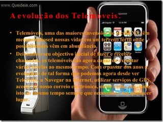 A evolução dos Telemoveis: Telemóveis, uma das maiores invenções do século XX têm metamorphosed nossas vidas em um terreno fértil onde possibilidades vêm em abundância. Deixando o seu objectivo inicial de fazer e receber chamadas, os telemóveis são agora capaz de executar várias tarefas ao mesmo tempo. Com o passar dos anos a evolução é de tal forma que podemos agora desde ver Televisão, a Navegar na Internet, utilizar serviços de GPS, aceder ao nosso correio electrónica, ouvir rádio, etc.. tudo isto ao mesmo tempo sempre que necessitar e em qualquer lugar. 