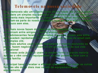 Telemoveis na nossa sociedade Os Telemoveis são um objecto muito útil no nosso dia a dia,a quem o considere um simples equipamento um divertimento ou até mesmo a ferramenta mais importante do nosso dia a dia.Estes equipamentos tornaram-se parte do nosso quotidiano,hoje em dia é difícil vivermos um pouco sem eles. - Os mais novos fazem do telemovel uma maquina de jogos e comunicam entre amigos e família através da sms; - Os adolescentes fazem as chamadas regulares,trocam sms entre eles,acedem rapidamente a internet e as suas contas de email com um simples clik; - Os mais adultos usam fazem exatamente o mesmo,excluindo os jogos, fazem negócios, e usam-no em grande parte da sua vida profissional - Os nosso avós já não o usam da mesma forma a grande maioria apenas o vêm com um equipamento ao qual podemos falar com a nossa família A principal base é receber e efectuar chamadas mas todas as outras funções são muito úteis mas variam de equipamento para equipamento. 