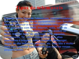 Tipos de telemoveis Existem vários tipos de Telemoveis, marcas/modelos e com varias funções desde equipamentos com funções básicas (efectuar e receber chamadas,sms) outros mais evoluídos com MMS, Internet, radio, leitor de musica etc. aos mais sofisticados com acesso ao email, Internet leitor de mp3/mp4, GPS, agendas, conversores, TV, câmara fotográfica com altas qualidades e imagem, vídeo chamada, Messenger, Jogos de alta definição, wireless, etc. tudo isto e muito mais num pequeno equipamento que cabe no nosso pequeno bolso. 