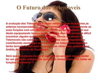O Futuro dos Telemoveis A evolução dos Telemoveis é muito notória,desde as baterias,as antenas incorporadas, ao peso e volume e claro principalmente as suas funções com uma derivada relação preço qualidade. O uso deste equipamento tornou-se banal e nos dias que correm é difícil encontrar alguém que não possua pelo menos um.Assim os Telemoveis são cada vez mais associados aos computadores contribuindo assim para que o sector das telecomunicações se tenha tornado o  que mais cresceu a um ritmo mais acelerado no âmbito da Historia da Tecnologia. Será que a evolução vai parar por aqui ou será que vamos poder ter um pequeno computador portátil no nosso bolso com todas as funções e memória !? 