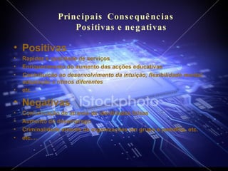 Principais  Consequências    Positivas e negativas Positivas  Rapidez e qualidade de serviços Enriquecimento do aumento das acções educativas Contribuição ao desenvolvimento da intuição, flexibilidade mental, adaptação a ritmos diferentes etc.… Negativas Comunicação de através de identidades falsas Aumento do desemprego Criminalidade através de organizações em grupo e pedofilia, etc. etc.… 