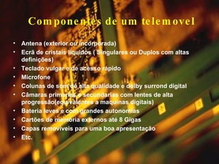 Componentes de um telemovel Antena (exterior ou incorporada) Ecrã de cristais líquidos ( Singulares ou Duplos com altas definições) Teclado vulgar e de acesso rápido Microfone Colunas de som de alta qualidade e dolby surrond digital Câmaras primarias e secundarias com lentes de alta progressão(equivalentes a maquinas digitais) Bateria leves e com grandes autonomias Cartões de memória externos até 8 Gigas Capas removíveis para uma boa apresentação Etc. 