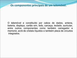 Os componentes principais de um telemóvel. O telemóvel e constituído por cabos de dados, antena, bateria, displays, cartão sim, leds, carcaça, teclado, auricular, entre outros componentes como também carregador e memoria ,ecrã de cristais líquidos e também placa de circuitos  integrados.  