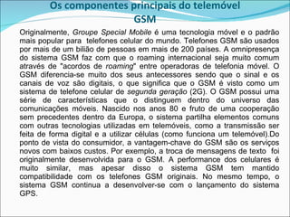 Os componentes principais do telemóvel GSM Originalmente,  Groupe Special Mobile  é uma tecnologia móvel e o padrão mais popular para  telefones celular do mundo. Telefones GSM são usados por mais de um bilião de pessoas em mais de 200 países. A omnipresença do sistema GSM faz com que o roaming internacional seja muito comum através de "acordos de  roaming " entre operadoras de telefonia móvel. O GSM diferencia-se muito dos seus antecessores sendo que o sinal e os canais de voz são digitais, o que significa que o GSM é visto como um sistema de telefone celular de  segunda geração  (2G). O GSM possui uma série de características que o distinguem dentro do universo das comunicações móveis. Nascido nos anos 80 e fruto de uma cooperação sem precedentes dentro da Europa, o sistema partilha elementos comuns com outras tecnologias utilizadas em telemóveis, como a transmissão ser feita de forma digital e a utilizar células (como funciona um telemóvel).Do ponto de vista do consumidor, a vantagem-chave do GSM são os serviços novos com baixos custos. Por exemplo, a troca de mensagens de texto  foi originalmente desenvolvida para o GSM. A performance dos celulares é muito similar, mas apesar disso o sistema GSM tem mantido compatibilidade com os telefones GSM originais. No mesmo tempo, o sistema GSM continua a desenvolver-se com o lançamento do sistema GPS.  