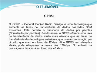 O TELEMÓVEL  GPRS: O GPRS - General Packet Rádio Serviço é uma tecnologia que aumenta as taxas de transferência de dados nas redes GSM existentes. Esta permite o transporte de dados por pacotes (Comutação por pacotes). Sendo assim, o GPRS oferece uma taxa de transferência de dados muito mais elevada que as taxas de transferência das tecnologias anteriores, que usavam comutação por circuito, que eram em torno de 12kbps. Já o GPRS, em situações ideais, pode ultrapassar a marca dos 170kbps. No entanto na prática, essa taxa está em torno dos 40 kbps.    