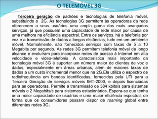 O TELEMÓVEL 3G Terceira geração  de padrões e tecnologias de telefonia móvel, substituindo o  2G. As tecnologias 3G permitem às operadoras da rede oferecerem a seus usuários uma ampla gama dos mais avançados serviços, já que possuem uma capacidade de rede maior por causa de uma melhora na eficiência espectral. Entre os serviços, há a telefonia por voz e a transmissão de dados a longas distâncias, tudo em um ambiente móvel. Normalmente, são fornecidos serviços com taxas de 5 a 10 Megabits por segundo. As redes 3G permitem telefonia móvel de longo alcance e evoluíram para incorporar redes de acesso à Internet em alta velocidade e video-telefonia. A característica mais importante da tecnologia móvel 3G é suportar um número maior de clientes de voz e dados, especialmente em áreas urbanas, além de maiores taxas de dados a um custo incremental menor que na 2G.Ela utiliza o espectro de radiofrequência em bandas identificadas, fornecidas pela UTI para a Terceira Geração de serviços móveis IMT-2000, e depois licenciadas para as operadoras. Permite a transmissão de 384 kbits/s para sistemas móveis e 2 Megabits/s para sistemas estacionários. Espera-se que tenha uma maior capacidade de usuários e uma maior eficiência espectral, de forma que os consumidores possam dispor de  roaming  global entre diferentes redes 3G . 
