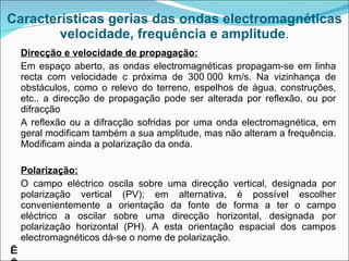 Características gerias das ondas electromagnéticas velocidade, frequência e amplitude . Direcção e velocidade de propagação: Em espaço aberto, as ondas electromagnéticas propagam-se em linha recta com velocidade c próxima de 300 000 km/s. Na vizinhança de obstáculos, como o relevo do terreno, espelhos de água, construções, etc.. a direcção de propagação pode ser alterada por reflexão, ou por difracção A reflexão ou a difracção sofridas por uma onda electromagnética, em geral modificam também a sua amplitude, mas não alteram a frequência. Modificam ainda a polarização da onda. Polarização: O campo eléctrico oscila sobre uma direcção vertical, designada por polarização vertical (PV); em alternativa, é possível escolher convenientemente a orientação da fonte de forma a ter o campo eléctrico a oscilar sobre uma direcção horizontal, designada por polarização horizontal (PH). A esta orientação espacial dos campos electromagnéticos dá-se o nome de polarização.     