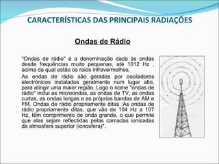 CARACTERÍSTICAS DAS PRINCIPAIS RADIAÇÕES "Ondas de rádio" é a denominação dada às ondas desde frequências muito pequenas, até 1012 Hz , acima da qual estão os raios infravermelhos. As ondas de rádio são geradas por osciladores electrónicos instalados geralmente num lugar alto, para atingir uma maior região. Logo o nome "ondas de rádio" inclui as microondas, as ondas de TV, as ondas curtas, as ondas longas e as próprias bandas de AM e FM. Ondas de rádio propriamente ditas :As ondas de rádio propriamente ditas, que vão de 104 Hz a 107 Hz, têm comprimento de onda grande, o que permite que elas sejam reflectidas pelas camadas ionizadas da atmosfera superior (ionosfera)*. Ondas de Rádio 