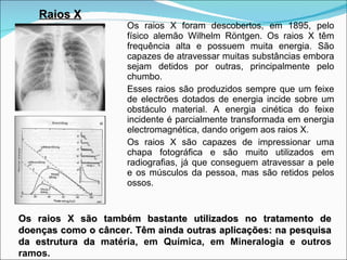 Os raios X foram descobertos, em 1895, pelo físico alemão Wilhelm Röntgen. Os raios X têm frequência alta e possuem muita energia. São capazes de atravessar muitas substâncias embora sejam detidos por outras, principalmente pelo chumbo. Esses raios são produzidos sempre que um feixe de electrões dotados de energia incide sobre um obstáculo material. A energia cinética do feixe incidente é parcialmente transformada em energia electromagnética, dando origem aos raios X. Os raios X são capazes de impressionar uma chapa fotográfica e são muito utilizados em radiografias, já que conseguem atravessar a pele e os músculos da pessoa, mas são retidos pelos ossos. Raios X Os raios X são também bastante utilizados no tratamento de doenças como o câncer. Têm ainda outras aplicações: na pesquisa da estrutura da  matéria, em Química, em Mineralogia e outros ramos. 