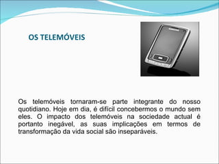 OS TELEMÓVEIS Os telemóveis tornaram-se parte integrante do nosso quotidiano. Hoje em dia, é difícil concebermos o mundo sem eles. O impacto dos telemóveis na sociedade actual é portanto inegável, as suas implicações em termos de transformação da vida social são inseparáveis. 