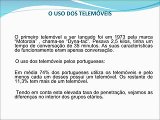 O USO DOS TELEMÓVEIS O primeiro telemóvel a ser lançado foi em 1973 pela marca “Motorola” , chama-se “Dyna-tac”. Pesava 2,5 kilos, tinha um tempo de conversação de 35 minutos. As suas características de funcionamento eram apenas conversação.  O uso dos telemóveis pelos portugueses: Em média 74% dos portugueses utiliza os telemóveis e pelo menos cada um desses possui um telemóvel. Os restante de 11,3% tem mais de um telemóvel. Tendo em conta esta elevada taxa de penetração, vejamos as diferenças no interior dos grupos etários . 