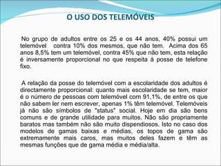 O USO DOS TELEMÓVEIS No grupo de adultos entre os 25 e os 44 anos, 40% possui um telemóvel  contra 10% dos mesmos, que não tem.  Acima dos 65 anos 8,5% tem um telemóvel, contra 45% que não tem, esta relação é inversamente proporcional no que respeita à posse de telefone fixo. A relação da posse do telemóvel com a escolaridade dos adultos é directamente proporcional: quanto mais escolaridade se tem, maior é o número de pessoas com telemóvel com 91,1%, de entre os que não sabem ler nem escrever, apenas 1% têm telemóvel.   Telemóveis já não são símbolos de "status" social. Hoje em dia são bens comuns e de grande utilidade para muitos.   Não são propriamente baratos mas também não são muito dispendiosos. Isto no caso dos modelos de gamas baixas e médias, os topos de gama são extremamente mais caros, mas muitos deles fazem e têm as mesmas funções que de gama média e média/alta.  