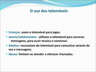 O uso dos telemóveis Crianças:   usam o telemóvel para jogos. Jovens/adolescentes:   utilizam o telemóvel para escrever  mensagens, para ouvir musica e conversar.  Adultos:  necessitam do telemóvel para comunicar através de voz e mensagens.  Idosos:  limitam-se atender e efectuar chamadas. 