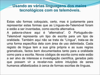 Usando as várias linguagens dos meios  tecnológicos com os telemóveis. Estas são formas coloquiais, certo, mas é justamente para representar estas formas que as Línguas-de-Telemóvel foram e estão a ser inventadas, como escrita alternativa.  A palavra-chave aqui é “alternativa”. O Português-de-Telemóvel representa um tipo de escrita para um tipo de oralidade. Também aqui não se trata da “Língua”, trata-se de uma forma específica dela com área de uso delimitada. Cada registo de língua tem a sua gíria própria e as suas regras gramaticais, factos bem documentados tanto para a oralidade como para a escrita. Novos códigos de escrita como este estão a ser alvo de interesse e investigação científica, gerados pelo que possam vir a revelar-nos sobre intuições de seres humanos alfabetizados à cerca de formas escritas de línguas.  