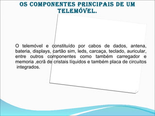OS cOMpOnEnTES prIncIpAIS DE UM
            TELEMÓVEL.




O telemóvel e constituído por cabos de dados, antena,
bateria, displays, cartão sim, leds, carcaça, teclado, auricular,
entre outros componentes como também carregador e
memoria ,ecrã de cristais líquidos e também placa de circuitos
integrados.
 