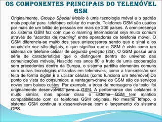 OS cOMpOnEnTES prIncIpAIS DO TELEMÓVEL
                 gSM
 Originalmente, Groupe Special Mobile é uma tecnologia móvel e o padrão
 mais popular para telefones celular do mundo. Telefones GSM são usados
 por mais de um bilião de pessoas em mais de 200 países. A omnipresença
 do sistema GSM faz com que o roaming internacional seja muito comum
 através de "acordos de roaming" entre operadoras de telefonia móvel. O
 GSM diferencia-se muito dos seus antecessores sendo que o sinal e os
 canais de voz são digitais, o que significa que o GSM é visto como um
 sistema de telefone celular de segunda geração (2G). O GSM possui uma
 série de características que o distinguem dentro do universo das
 comunicações móveis. Nascido nos anos 80 e fruto de uma cooperação
 sem precedentes dentro da Europa, o sistema partilha elementos comuns
 com outras tecnologias utilizadas em telemóveis, como a transmissão ser
 feita de forma digital e a utilizar células (como funciona um telemóvel).Do
 ponto de vista do consumidor, a vantagem-chave do GSM são os serviços
 novos com baixos custos. Por exemplo, a troca de mensagens de texto foi
 originalmente desenvolvida para o GSM. A performance dos celulares é
 muito similar, mas apesar disso o sistema GSM tem mantido
 compatibilidade com os telefones GSM originais. No mesmo tempo, o
 sistema GSM continua a desenvolver-se com o lançamento do sistema
 GPS.
 