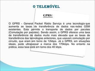 O TELEMÓVEL

                           GPRS:

O GPRS - General Packet Rádio Serviço é uma tecnologia que
aumenta as taxas de transferência de dados nas redes GSM
existentes. Esta permite o transporte de dados por pacotes
(Comutação por pacotes). Sendo assim, o GPRS oferece uma taxa
de transferência de dados muito mais elevada que as taxas de
transferência das tecnologias anteriores, que usavam comutação por
circuito, que eram em torno de 12kbps. Já o GPRS, em situações
ideais, pode ultrapassar a marca dos 170kbps. No entanto na
prática, essa taxa está em torno dos 40 kbps.
 