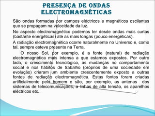 prESEnçA DE OnDAS
             ELEcTrOMAgnÉTIcAS
São ondas formadas por campos eléctricos e magnéticos oscilantes
que se propagam na velocidade da luz.
No aspecto electromagnético podemos ter desde ondas mais curtas
(bastante energéticas) até as mais longas (pouco energéticas).
A radiação electromagnética ocorre naturalmente no Universo e, como
tal, sempre esteve presente na Terra.
      O nosso Sol, por exemplo, é a fonte (natural) de radiação
electromagnética mais intensa a que estamos expostos. Por outro
lado, o crescimento tecnológico, as mudanças no comportamento
social e nos hábitos de trabalho (próprios de uma sociedade em
evolução) criaram um ambiente crescentemente exposto a outras
fontes de radiação electromagnética. Estas fontes foram criadas
artificialmente pelo homem e são, por exemplo, as antenas dos
sistemas de telecomunicações, a linhas de alta tensão, os aparelhos
eléctricos etc.
 