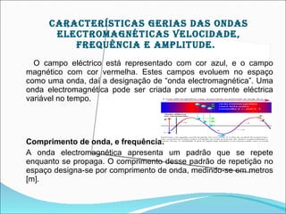 cArAcTEríSTIcAS gErIAS DAS OnDAS
       ELEcTrOMAgnÉTIcAS VELOcIDADE,
          frEqUêncIA E AMpLITUDE.
  O campo eléctrico está representado com cor azul, e o campo
magnético com cor vermelha. Estes campos evoluem no espaço
como uma onda, daí a designação de “onda electromagnética”. Uma
onda electromagnética pode ser criada por uma corrente eléctrica
variável no tempo.




Comprimento de onda, e frequência:
A onda electromagnética apresenta um padrão que se repete
enquanto se propaga. O comprimento desse padrão de repetição no
espaço designa-se por comprimento de onda, medindo-se em metros
[m].
 