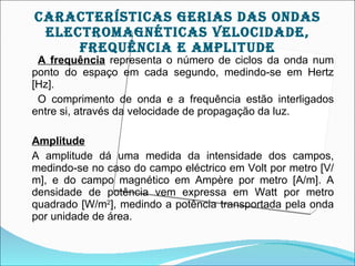 cArAcTEríSTIcAS gErIAS DAS OnDAS
 ELEcTrOMAgnÉTIcAS VELOcIDADE,
     frEqUêncIA E AMpLITUDE
 A frequência representa o número de ciclos da onda num
ponto do espaço em cada segundo, medindo-se em Hertz
[Hz].
 O comprimento de onda e a frequência estão interligados
entre si, através da velocidade de propagação da luz.

Amplitude
A amplitude dá uma medida da intensidade dos campos,
medindo-se no caso do campo eléctrico em Volt por metro [V/
m], e do campo magnético em Ampère por metro [A/m]. A
densidade de potência vem expressa em Watt por metro
quadrado [W/m2], medindo a potência transportada pela onda
por unidade de área.
 