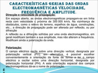 cArAcTEríSTIcAS gErIAS DAS OnDAS
       ELEcTrOMAgnÉTIcAS VELOcIDADE,
          frEqUêncIA E AMpLITUDE.
    Direcção e velocidade de propagação:
    Em espaço aberto, as ondas electromagnéticas propagam-se em linha
    recta com velocidade c próxima de 300 000 km/s. Na vizinhança de
    obstáculos, como o relevo do terreno, espelhos de água, construções,
    etc... a direcção de propagação pode ser alterada por reflexão, ou por
    difracção
    A reflexão ou a difracção sofridas por uma onda electromagnética, em
    geral modificam também a sua amplitude, mas não alteram a frequência.
    Modificam ainda a polarização da onda.

    Polarização:
    O campo eléctrico oscila sobre uma direcção vertical, designada por
    polarização vertical (PV); em alternativa, é possível escolher
    convenientemente a orientação da fonte de forma a ter o campo
    eléctrico a oscilar sobre uma direcção horizontal, designada por
    polarização horizontal (PH). A esta orientação espacial dos campos
    electromagnéticos dá-se o nome de polarização.
 
 