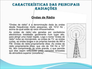 cArAcTEríSTIcAS DAS prIncIpAIS
            rADIAçõES

                     Ondas de Rádio

"Ondas de rádio" é a denominação dada às ondas
desde frequências muito pequenas, até 1012 Hz ,
acima da qual estão os raios infravermelhos.
As ondas de rádio são geradas por osciladores
electrónicos instalados geralmente num lugar alto,
para atingir uma maior região. Logo o nome "ondas de
rádio" inclui as microondas, as ondas de TV, as ondas
curtas, as ondas longas e as próprias bandas de AM e
FM. Ondas de rádio propriamente ditas :As ondas de
rádio propriamente ditas, que vão de 104 Hz a 107
Hz, têm comprimento de onda grande, o que permite
que elas sejam reflectidas pelas camadas ionizadas
da atmosfera superior (ionosfera)*.
 