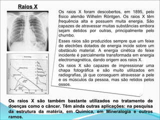 Raios X
                     Os raios X foram descobertos, em 1895, pelo
                     físico alemão Wilhelm Röntgen. Os raios X têm
                     frequência alta e possuem muita energia. São
                     capazes de atravessar muitas substâncias embora
                     sejam detidos por outras, principalmente pelo
                     chumbo.
                     Esses raios são produzidos sempre que um feixe
                     de electrões dotados de energia incide sobre um
                     obstáculo material. A energia cinética do feixe
                     incidente é parcialmente transformada em energia
                     electromagnética, dando origem aos raios X.
                     Os raios X são capazes de impressionar uma
                     chapa fotográfica e são muito utilizados em
                     radiografias, já que conseguem atravessar a pele
                     e os músculos da pessoa, mas são retidos pelos
                     ossos.


Os raios X são também bastante utilizados no tratamento de
doenças como o câncer. Têm ainda outras aplicações: na pesquisa
da estrutura da matéria, em Química, em Mineralogia e outros
ramos.
 