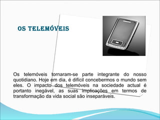 OS TELEMÓVEIS




Os telemóveis tornaram-se parte integrante do nosso
quotidiano. Hoje em dia, é difícil concebermos o mundo sem
eles. O impacto dos telemóveis na sociedade actual é
portanto inegável, as suas implicações em termos de
transformação da vida social são inseparáveis.
 