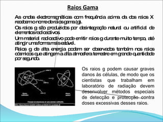 Raios Gama
As o a e c m g tic s c m fre uê ia a im d d s ra s X
      nd s le tro a né a o        q nc     c a a o        io
re e e o no ed ra sg m (g
  cbm       m e io a a ).
Os ra s g s o p d
      io    ã ro uzid s p r d s g ç o na l o a
                      o o e inte ra ã       tura u rtific l d
                                                          ia e
e m nto ra io c s
 le e s d a tivo .
Um m te l ra io c
       a ria d a tivo p d e itir ra s g d nte m
                       oe m        io    ura     uito te p , a
                                                        m o té
a ir um fo am ise tá l.
 ting     a rm a s ve
Ra s g d a e rg p d m s r o s rva o ta b m no ra s
   io      e lta ne ia o e e b e d s m é                 s io
c s ic s q a e a a a o fe te s e g nd q ntid d
 ó m o ue ting m lta tm s ra rre tre m ra e ua a e
p rs g o
 o e und .

                             Os raios g podem causar graves
                             danos às células, de modo que os
                             cientistas que trabalham em
                             laboratório de radiação devem
                             desenvolver métodos especiais
                             de detecção e protecção contra
                             doses excessivas desses raios.
 